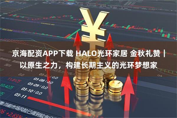 京海配资APP下载 HALO光环家居 金秋礼赞｜以原生之力，构建长期主义的光环梦想家