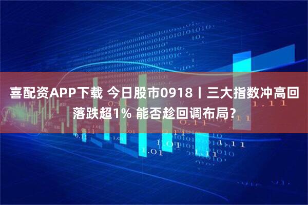 喜配资APP下载 今日股市0918丨三大指数冲高回落跌超1% 能否趁回调布局？