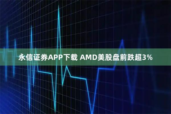 永信证券APP下载 AMD美股盘前跌超3%