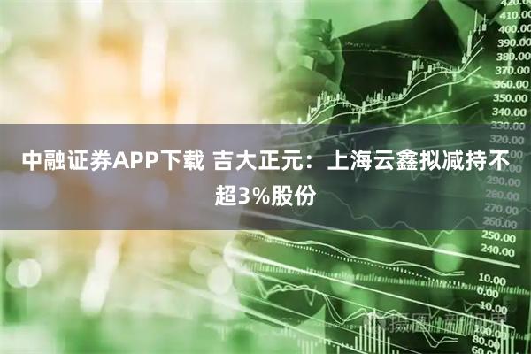 中融证券APP下载 吉大正元：上海云鑫拟减持不超3%股份