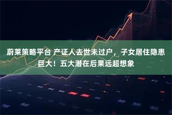 蔚莱策略平台 产证人去世未过户，子女居住隐患巨大！五大潜在后果远超想象