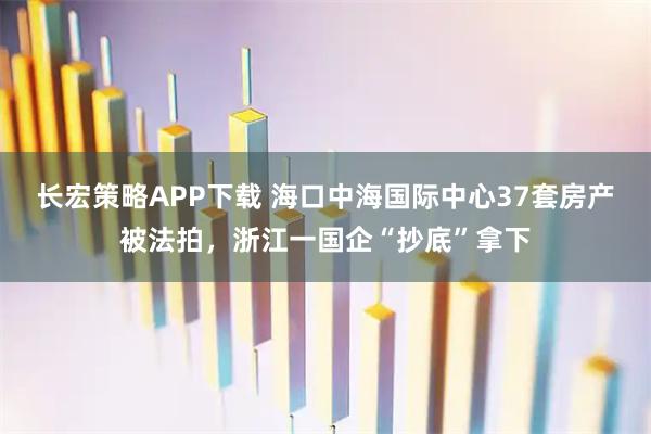 长宏策略APP下载 海口中海国际中心37套房产被法拍，浙江一国企“抄底”拿下