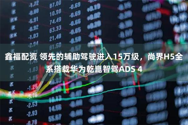 鑫福配资 领先的辅助驾驶进入15万级，尚界H5全系搭载华为乾崑智驾ADS 4
