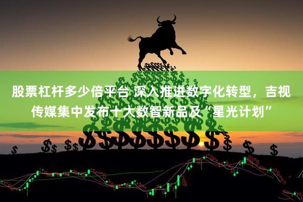 股票杠杆多少倍平台 深入推进数字化转型，吉视传媒集中发布十大数智新品及“星光计划”