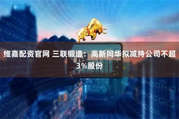 维嘉配资官网 三联锻造：高新同华拟减持公司不超3%股份