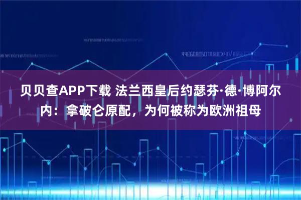 贝贝查APP下载 法兰西皇后约瑟芬·德·博阿尔内：拿破仑原配，为何被称为欧洲祖母