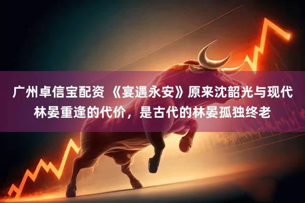 广州卓信宝配资 《宴遇永安》原来沈韶光与现代林晏重逢的代价，是古代的林晏孤独终老