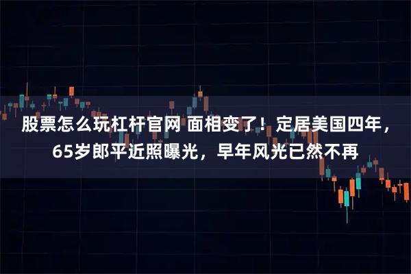 股票怎么玩杠杆官网 面相变了！定居美国四年，65岁郎平近照曝光，早年风光已然不再