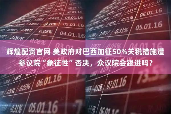 辉煌配资官网 美政府对巴西加征50%关税措施遭参议院“象征性”否决，众议院会跟进吗？