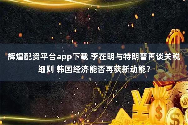 辉煌配资平台app下载 李在明与特朗普再谈关税细则 韩国经济能否再获新动能？