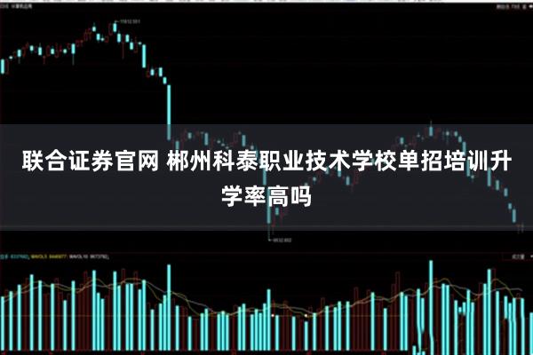 联合证券官网 郴州科泰职业技术学校单招培训升学率高吗
