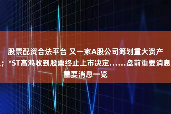 股票配资合法平台 又一家A股公司筹划重大资产重组；*ST高鸿收到股票终止上市决定……盘前重要消息一览