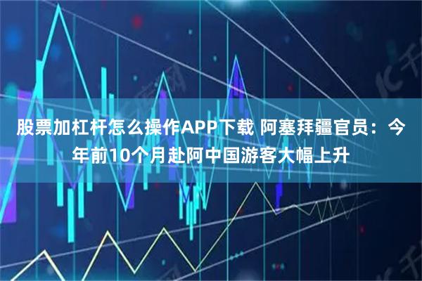 股票加杠杆怎么操作APP下载 阿塞拜疆官员:今年前10个月赴阿中国游客大幅上升