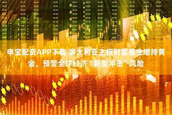 申宝配资APP下载 澳大利亚主权财富基金增持黄金，预警全球经济“新型冲击”风险