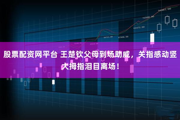 股票配资网平台 王楚钦父母到场助威,关指感动竖大拇指泪目离场!