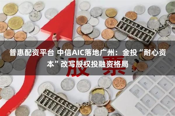 普惠配资平台 中信AIC落地广州：金投“耐心资本”改写股权投融资格局