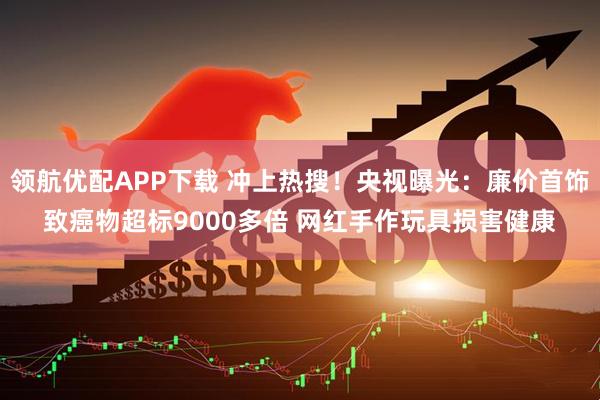 领航优配APP下载 冲上热搜！央视曝光：廉价首饰致癌物超标9000多倍 网红手作玩具损害健康