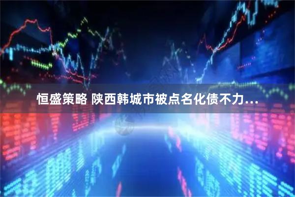 恒盛策略 陕西韩城市被点名化债不力…