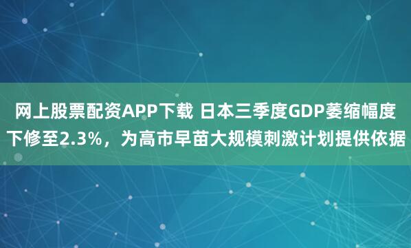 网上股票配资APP下载 日本三季度GDP萎缩幅度下修至2.3%，为高市早苗大规模刺激计划提供依据
