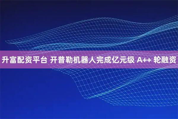 升富配资平台 开普勒机器人完成亿元级 A++ 轮融资
