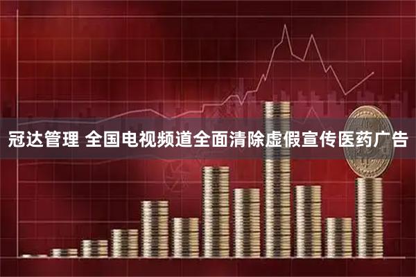 冠达管理 全国电视频道全面清除虚假宣传医药广告