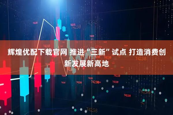 辉煌优配下载官网 推进“三新”试点 打造消费创新发展新高地