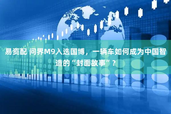 易资配 问界M9入选国博，一辆车如何成为中国智造的“封面故事”？
