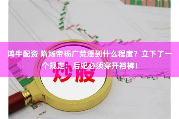 鸿牛配资 隋炀帝杨广荒淫到什么程度？立下了一个规定：后妃必须穿开裆裤！