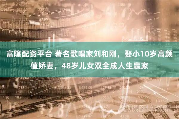 富隆配资平台 著名歌唱家刘和刚，娶小10岁高颜值娇妻，48岁儿女双全成人生赢家