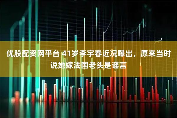 优股配资网平台 41岁李宇春近况曝出，原来当时说她嫁法国老头是谣言