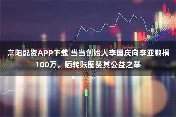 富阳配资APP下载 当当创始人李国庆向李亚鹏捐100万，晒转账图赞其公益之举