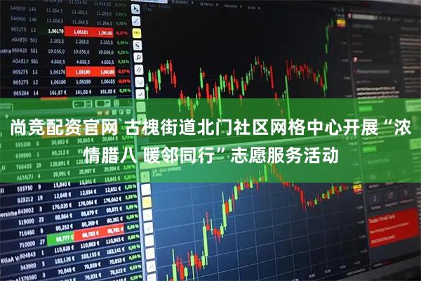 尚竞配资官网 古槐街道北门社区网格中心开展“浓情腊八 暖邻同行”志愿服务活动