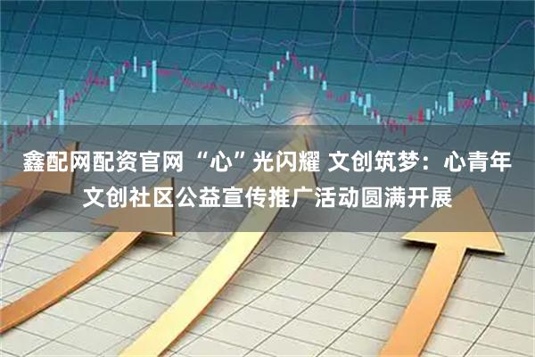 鑫配网配资官网 “心”光闪耀 文创筑梦：心青年文创社区公益宣传推广活动圆满开展