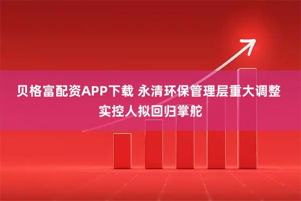 贝格富配资APP下载 永清环保管理层重大调整 实控人拟回归掌舵