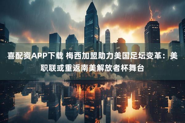 喜配资APP下载 梅西加盟助力美国足坛变革：美职联或重返南美解放者杯舞台