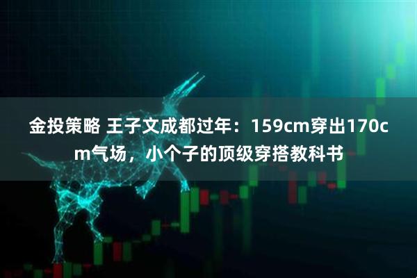 金投策略 王子文成都过年：159cm穿出170cm气场，小个子的顶级穿搭教科书