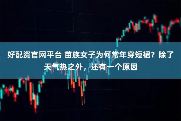 好配资官网平台 苗族女子为何常年穿短裙？除了天气热之外，还有一个原因