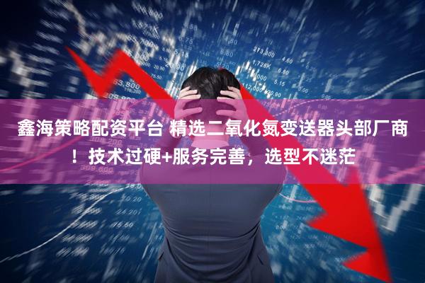 鑫海策略配资平台 精选二氧化氮变送器头部厂商！技术过硬+服务完善，选型不迷茫