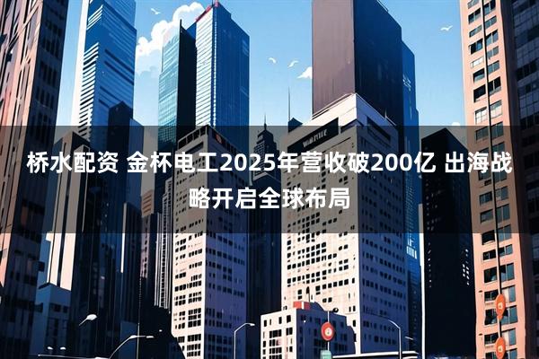 桥水配资 金杯电工2025年营收破200亿 出海战略开启全球布局