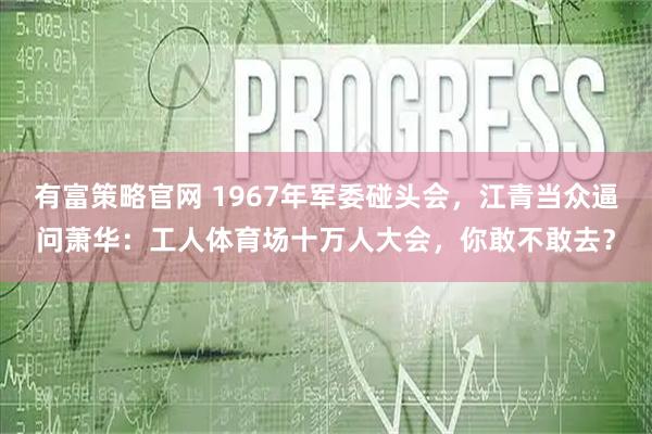 有富策略官网 1967年军委碰头会，江青当众逼问萧华：工人体育场十万人大会，你敢不敢去？