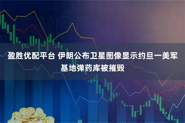盈胜优配平台 伊朗公布卫星图像显示约旦一美军基地弹药库被摧毁