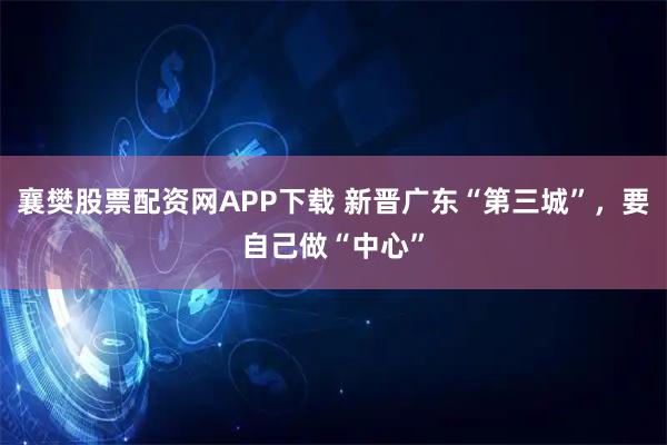 襄樊股票配资网APP下载 新晋广东“第三城”，要自己做“中心”