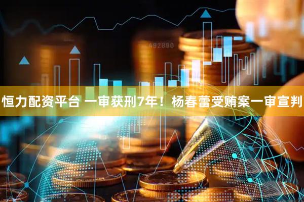 恒力配资平台 一审获刑7年！杨春蕾受贿案一审宣判