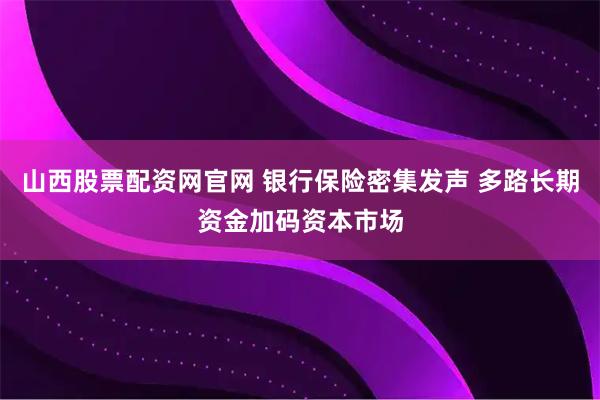 山西股票配资网官网 银行保险密集发声 多路长期资金加码资本市场