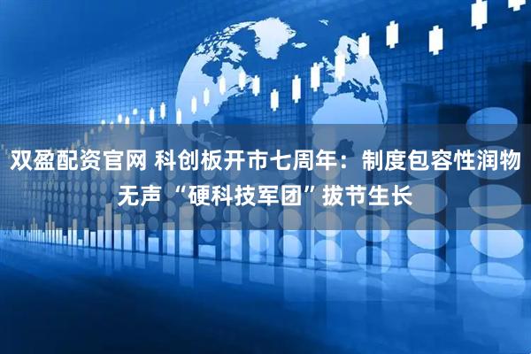 双盈配资官网 科创板开市七周年：制度包容性润物无声 “硬科技军团”拔节生长